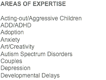 AREAS OF EXPERTISE Acting-out/Aggressive Children
ADD/ADHD
Adoption Anxiety Art/Creativity Autism Spectrum Disorders
Couples
Depression
Developmental Delays