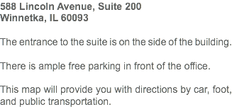 588 Lincoln Avenue, Suite 200
Winnetka, IL 60093 The entrance to the suite is on the side of the building. There is ample free parking in front of the office. This map will provide you with directions by car, foot, and public transportation. 